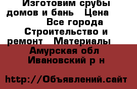  Изготовим срубы домов и бань › Цена ­ 1 000 - Все города Строительство и ремонт » Материалы   . Амурская обл.,Ивановский р-н